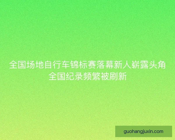全国场地自行车锦标赛落幕新人崭露头角全国纪录频繁被刷新