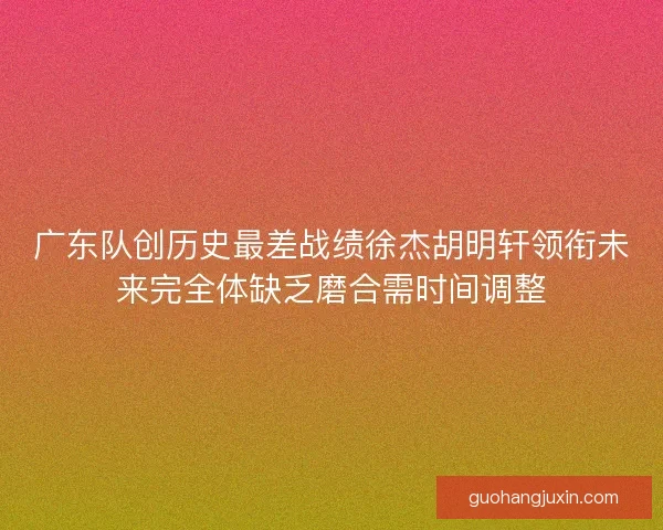 广东队创历史最差战绩徐杰胡明轩领衔未来完全体缺乏磨合需时间调整