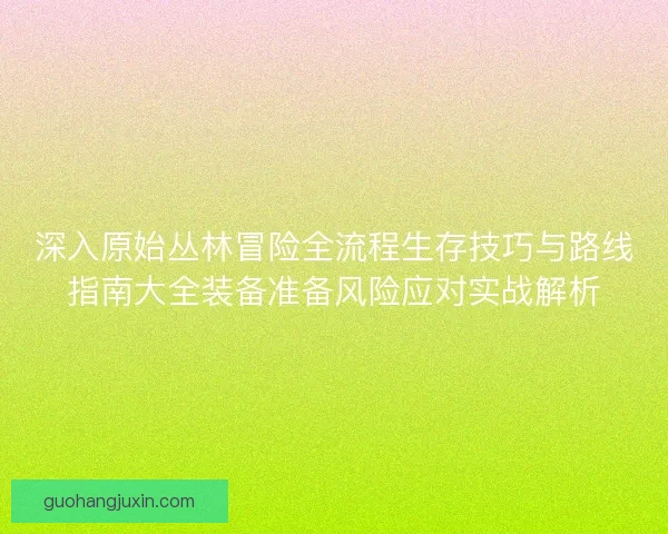 深入原始丛林冒险全流程生存技巧与路线指南大全装备准备风险应对实战解析